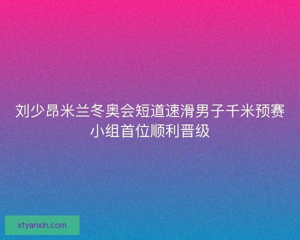 刘少昂米兰冬奥会短道速滑男子千米预赛小组首位顺利晋级