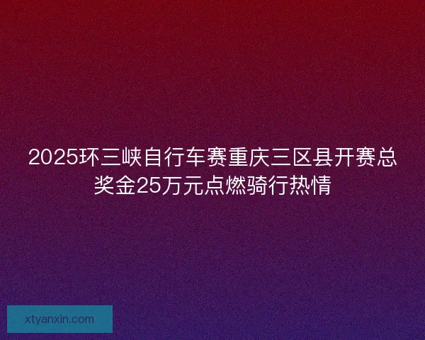 2025环三峡自行车赛重庆三区县开赛总奖金25万元点燃骑行热情