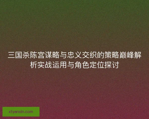 三国杀陈宫谋略与忠义交织的策略巅峰解析实战运用与角色定位探讨 三国杀陈宫谋略与忠义交织的策略巅峰解析实战运用与角色定位探讨