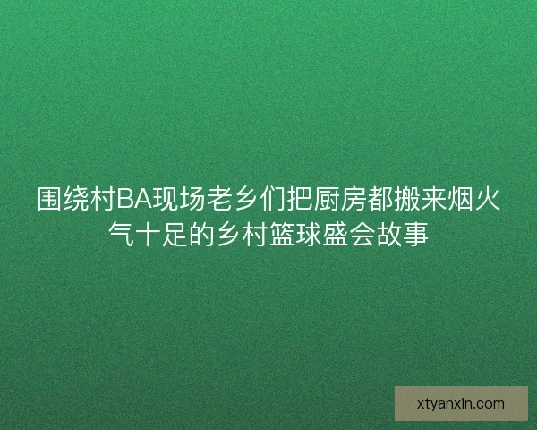 围绕村BA现场老乡们把厨房都搬来烟火气十足的乡村篮球盛会故事