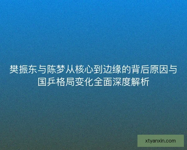 樊振东与陈梦从核心到边缘的背后原因与国乒格局变化全面深度解析 樊振东与陈梦从核心到边缘的背后原因与国乒格局变化全面深度解析