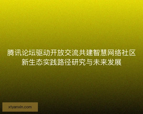 腾讯论坛驱动开放交流共建智慧网络社区新生态实践路径研究与未来发展