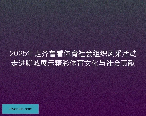 2025年走齐鲁看体育社会组织风采活动走进聊城展示精彩体育文化与社会贡献