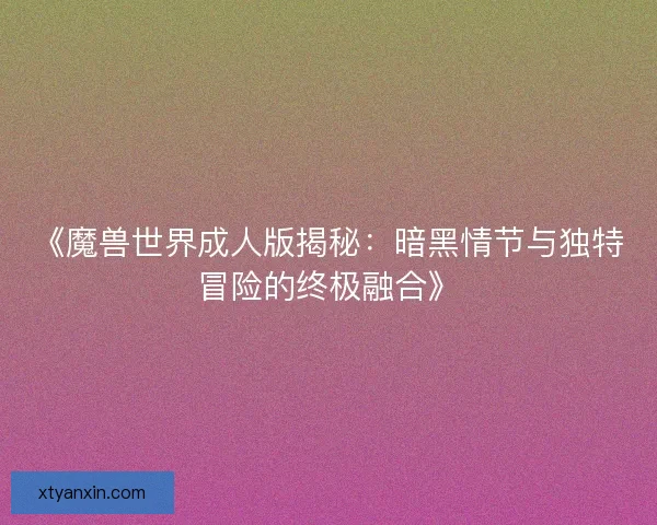 《魔兽世界成人版揭秘：暗黑情节与独特冒险的终极融合》