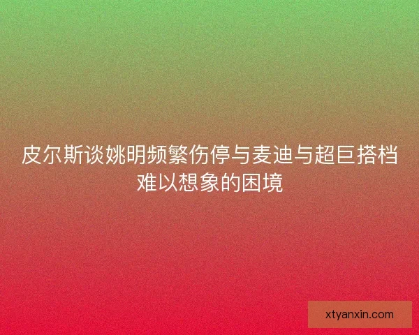 皮尔斯谈姚明频繁伤停与麦迪与超巨搭档难以想象的困境