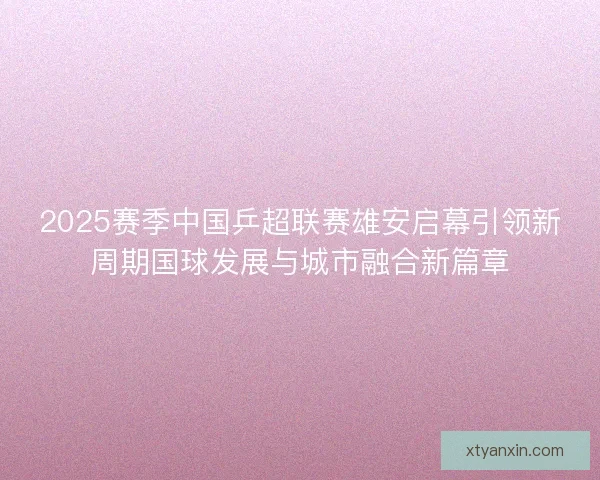 2025赛季中国乒超联赛雄安启幕引领新周期国球发展与城市融合新篇章