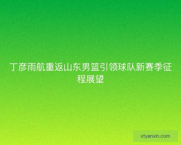 丁彦雨航重返山东男篮引领球队新赛季征程展望