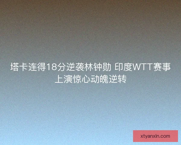 塔卡连得18分逆袭林钟勋 印度WTT赛事上演惊心动魄逆转