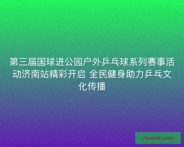 第三届国球进公园户外乒乓球系列赛事活动济南站精彩开启 全民健身助力乒乓文化传播