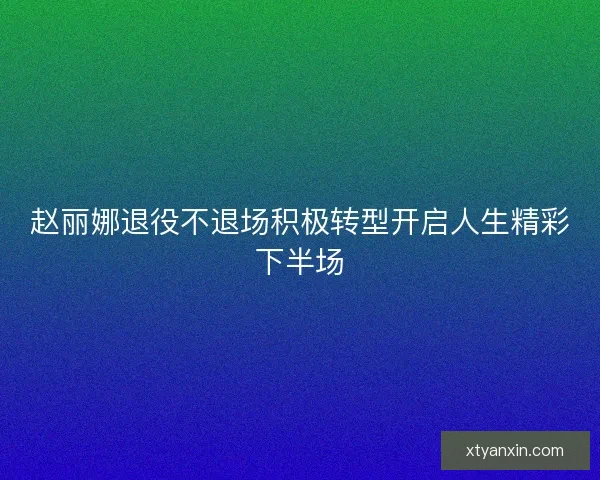 赵丽娜退役不退场积极转型开启人生精彩下半场 赵丽娜退役不退场积极转型开启人生精彩下半场