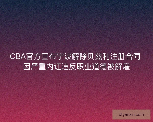 CBA官方宣布宁波解除贝兹利注册合同 因严重内讧违反职业道德被解雇 CBA官方宣布宁波解除贝兹利注册合同 因严重内讧违反职业道德被解雇