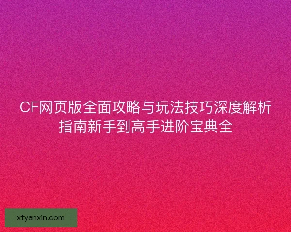 CF网页版全面攻略与玩法技巧深度解析指南新手到高手进阶宝典全