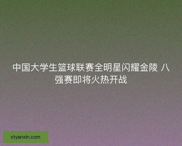 中国大学生篮球联赛全明星闪耀金陵 八强赛即将火热开战