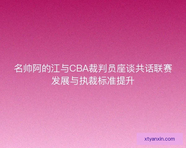 名帅阿的江与CBA裁判员座谈共话联赛发展与执裁标准提升