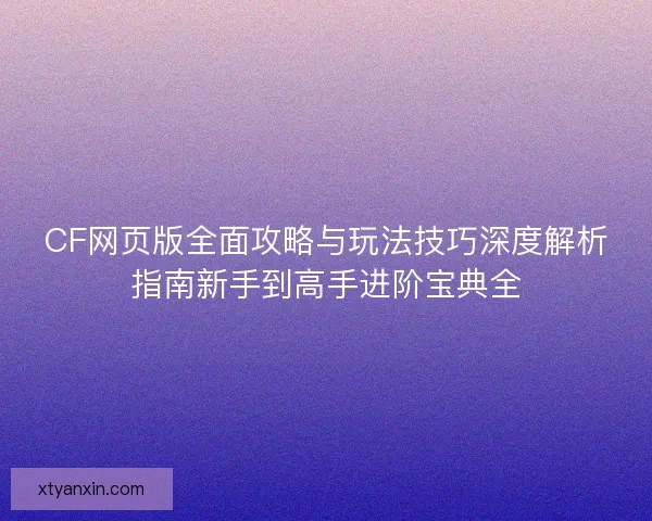 CF网页版全面攻略与玩法技巧深度解析指南新手到高手进阶宝典全