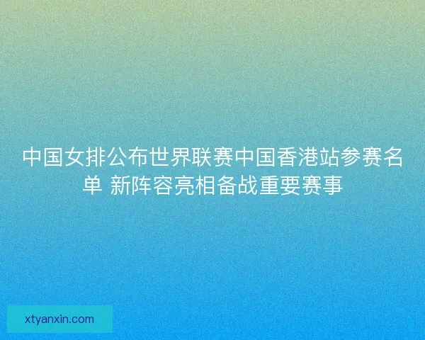 中国女排公布世界联赛中国香港站参赛名单 新阵容亮相备战重要赛事