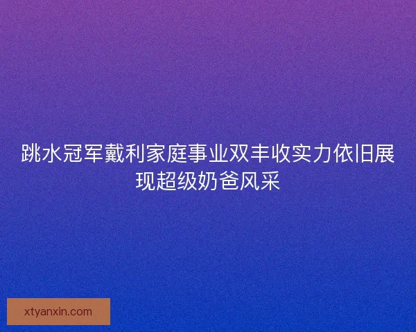 跳水冠军戴利家庭事业双丰收实力依旧展现超级奶爸风采