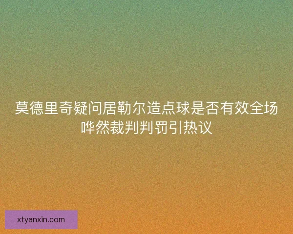 莫德里奇疑问居勒尔造点球是否有效全场哗然裁判判罚引热议 莫德里奇疑问居勒尔造点球是否有效全场哗然裁判判罚引热议