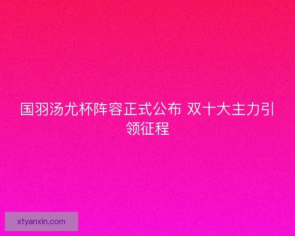国羽汤尤杯阵容正式公布 双十大主力引领征程 国羽汤尤杯阵容正式公布 双十大主力引领征程